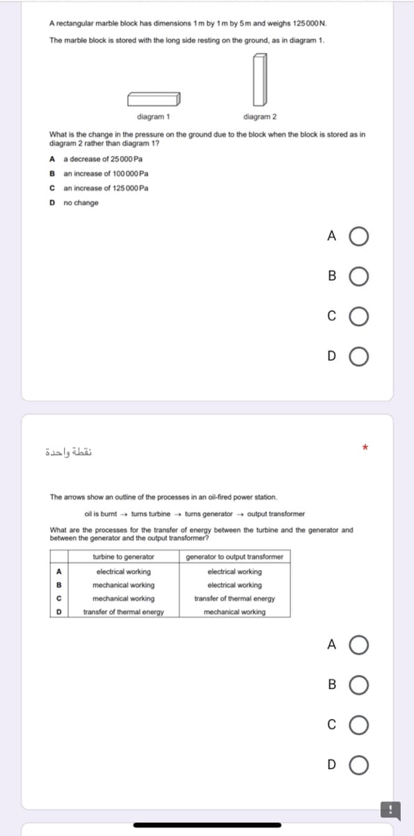 A rectangular marble block has dimensions 1m by 1m by 5m and weighs 125000N.
The marble block is stored with the long side resting on the ground, as in diagram 1.
diagram 1
diagram 2
What is the change in the pressure on the ground due to the block when the block is stored as in
diagram 2 rather than diagram 1?
A a decrease of 25000 Pa
B an increase of 100 000 Pa
C an increase of 125 000 Pa
D no change
A O
D
نقطة واحدة
The arrows show an outline of the processes in an oil-fired power station.
oil is burnt turns turbine turns generator → output transformer
What are the processes for the transfer of energy between the turbine and the generator and
between the generator and the output transformer?
turbine to generator
generator to output transformer
A
electrical working
electrical working
mechanical working
electrical working
mechanical working
transfer
thermal energy
D
transfer of thermal energy
mechanical working
A
