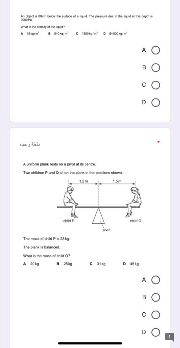 An object is 60 cm below the surface of a liquid. The pressure due to the liquid at this depth is
9000 Pa.
What is the density of the liquid?
A 15kg/m
в 540kg/m
C 1500 kg/m
D 54000 kg/m
A O
В
C
نقطة واحدة
A uniform plank rests on a pivot at its centre.
Two children P and Q sit on the plank in the positions shown.
1.2m
1.5m
child P
child Q
pivot
The mass of child P is 25 kg.
The plank is balanced.
What is the mass of child Q?
A 20 kg
в 25kg
C 31 kg
D 45kg
A O
В
C
D
