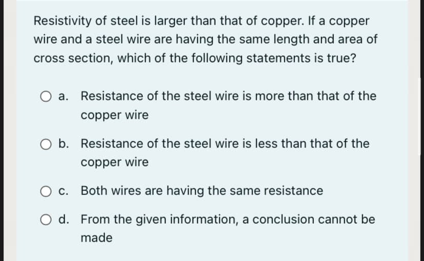 Resistivity of steel is larger than that of copper. If a copper
wire and a steel wire are having the same length and area of
cross section, which of the following statements is true?
Resistance of the steel wire is more than that of the
copper wire
O b. Resistance of the steel wire is less than that of the
copper wire
Ос.
Both wires are having the same resistance
O d. From the given information, a conclusion cannot be
made
