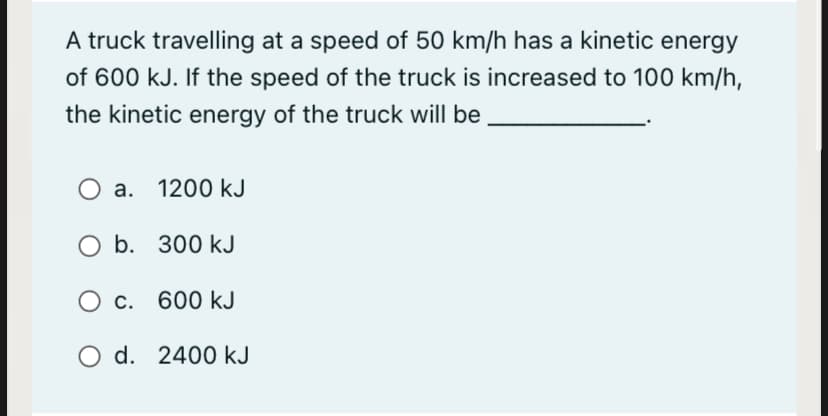 A truck travelling at a speed of 50 km/h has a kinetic energy
of 600 kJ. If the speed of the truck is increased to 100 km/h,
the kinetic energy of the truck will be
a. 1200 kJ
O b. 300 kJ
O c. 600 kJ
O d. 2400 kJ
