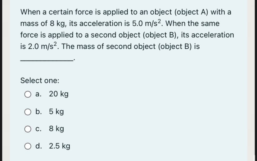 When a certain force is applied to an object (object A) with a
mass of 8 kg, its acceleration is 5.0 m/s?. When the same
force is applied to a second object (object B), its acceleration
is 2.0 m/s2. The mass of second object (object B) is
Select one:
O a. 20 kg
O b. 5 kg
O c. 8 kg
O d. 2.5 kg
