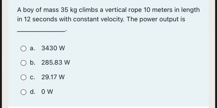 A boy of mass 35 kg climbs a vertical rope 10 meters in length
in 12 seconds with constant velocity. The power output is
a. 3430 W
b. 285.83 W
O c. 29.17 W
d. O W
