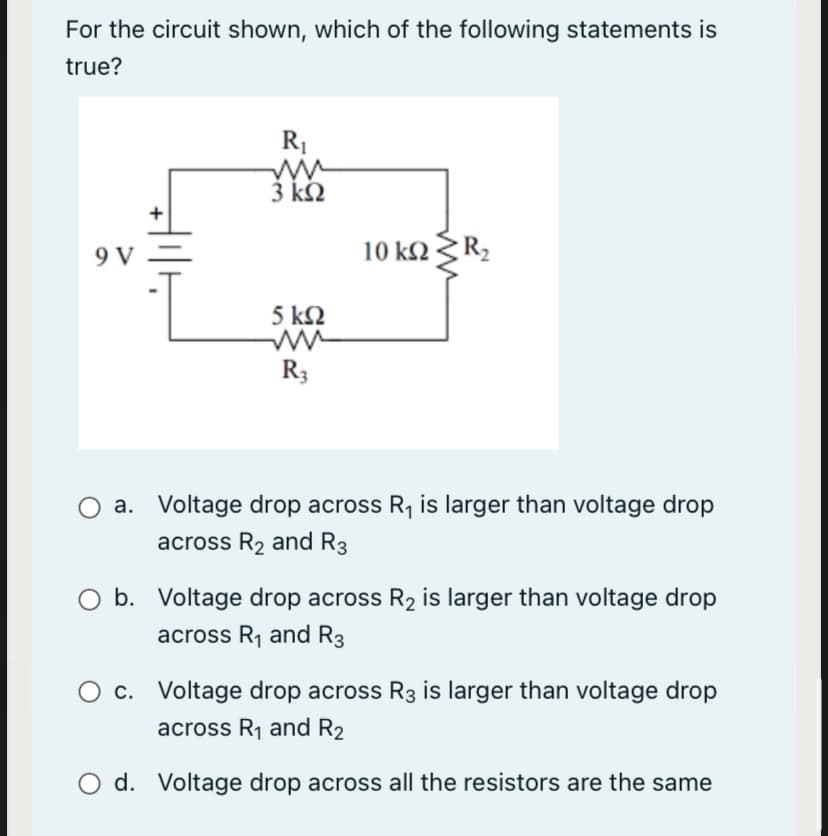 For the circuit shown, which of the following statements is
true?
R1
3 kN
+
9 V
V =
10 k2
5 k2
R3
O a. Voltage drop across R, is larger than voltage drop
across R2 and R3
O b. Voltage drop across R2 is larger than voltage drop
across R1 and R3
O c. Voltage drop across R3 is larger than voltage drop
across R1 and R2
O d. Voltage drop across all the resistors are the same
