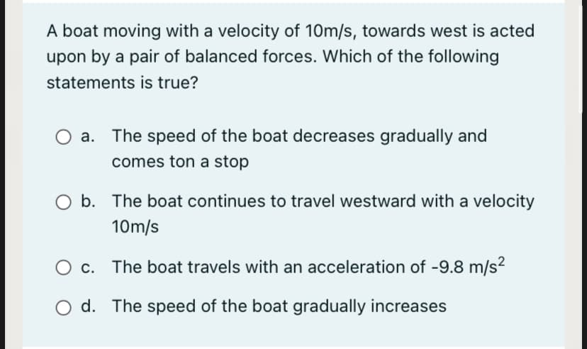 A boat moving with a velocity of 10m/s, towards west is acted
upon by a pair of balanced forces. Which of the following
statements is true?
а.
The speed of the boat decreases gradually and
comes ton a stop
O b. The boat continues to travel westward with a velocity
10m/s
O c. The boat travels with an acceleration of -9.8 m/s2
O d. The speed of the boat gradually increases
