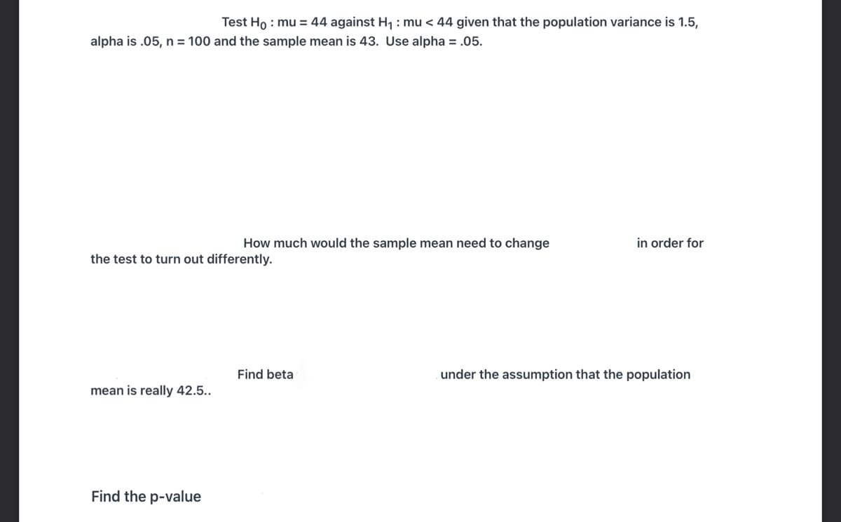 Test Ho : mu = 44 against H1 : mu < 44 given that the population variance is 1.5,
alpha is .05, n = 100 and the sample mean is 43. Use alpha = .05.
How much would the sample mean need to change
in order for
the test to turn out differently.
Find beta
under the assumption that the population
mean is really 42.5..
Find the p-value
