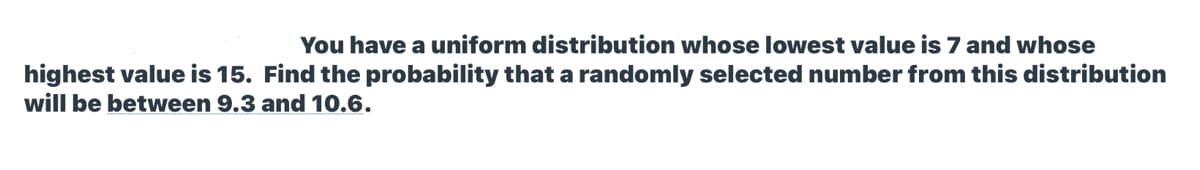 You have a uniform distribution whose lowest value is 7 and whose
highest value is 15. Find the probability that a randomly selected number from this distribution
will be between 9.3 and 10.6.
