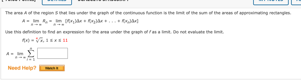 The area A of the region S that lies under the graph of the continuous function is the limit of the sum of the areas of approximating rectangles.
A = lim Rn =
lim [f(x1)Ax + f(x2)Ax + . . . + f(Xn)Ax]
n → 00
Use this definition to find an expression for the area under the graph of f as a limit. Do not evaluate the limit.
f(x) = Vx, 1 < x < 11
A = lim
i = 1
Need Help?
Watch It
