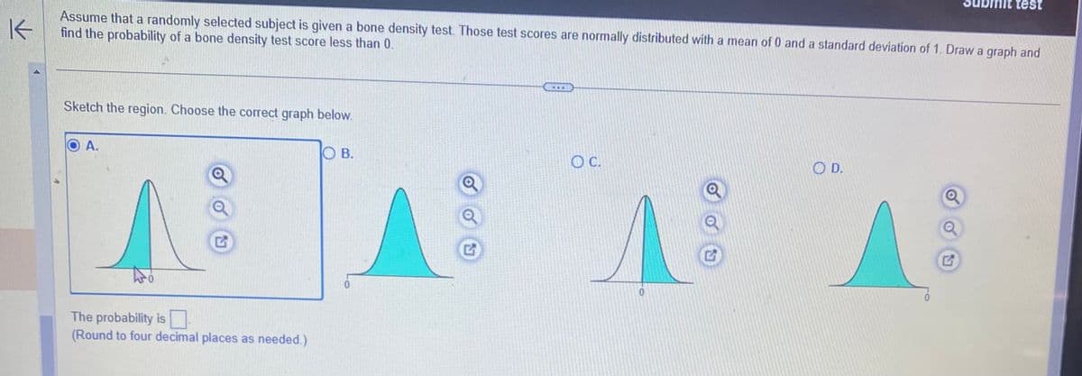 K
Assume that a randomly selected subject is given a bone density test. Those test scores are normally distributed with a mean of 0 and a standard deviation of 1. Draw a graph and
find the probability of a bone density test score less than 0.
Sketch the region. Choose the correct graph below.
A.
G
The probability is
(Round to four decimal places as needed.)
OB.
G
O C.
0
OD.
test
Q