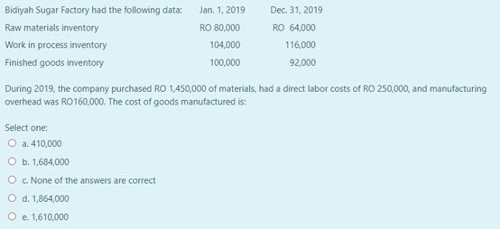 Bidiyah Sugar Factory had the following data:
Jan. 1, 2019
Dec. 31, 2019
Raw materials inventory
RO 80,000
RO 64,000
Work in process inventory
104,000
116,000
Finished goods inventory
100,000
92,000
During 2019, the company purchased RO 1,450,000 of materials, had a direct labor costs of RO 250,000, and manufacturing
overhead was RO160,000. The cost of goods manufactured is:
Select one:
O a. 410,000
O b. 1,684,000
O . None of the answers are correct
O d. 1,864,000
O e. 1,610,000
