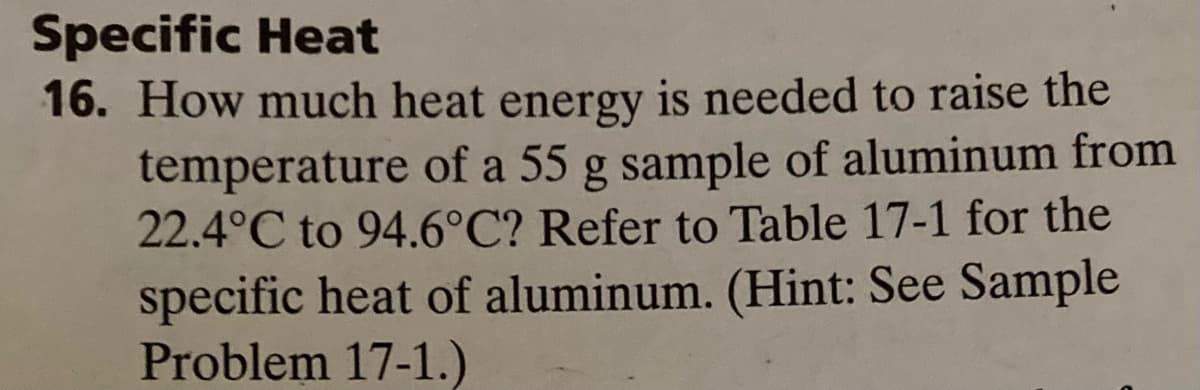 Specific Heat
16. How much heat energy is needed to raise the
temperature of a 55 g sample of aluminum from
22.4°C to 94.6°C? Refer to Table 17-1 for the
specific heat of aluminum. (Hint: See Sample
Problem 17-1.)
