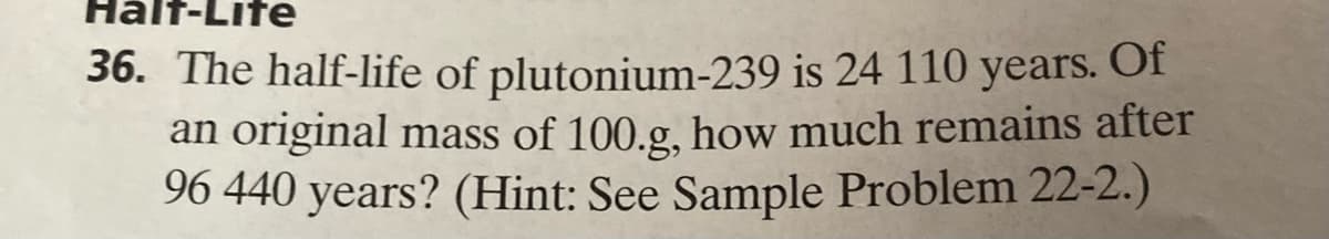 Half-Life
36. The half-life of plutonium-239
is 24 110 years. Of
an original mass of 100.g, how much remains after
96 440 years? (Hint: See Sample Problem 22-2.)