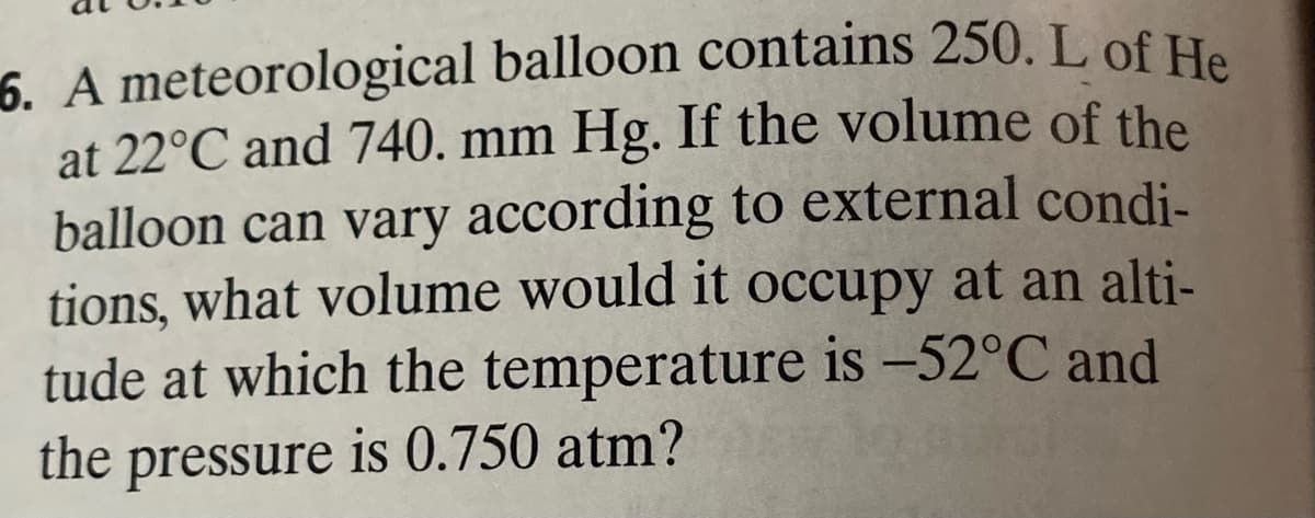 6. A meteorological balloon contains 250. L of He
at 22°C and 740. mm Hg. If the volume of the
balloon can vary according to external condi-
tions, what volume would it occupy at an alti-
tude at which the temperature is -52°C and
the pressure is 0.750 atm?