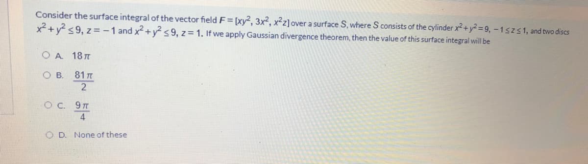 Consider the surface integral of the vector field F= [xy², 3x2, x²z]over a surface S, where S consists of the cylinder x2 + y² = 9, -1szs1, and two discs
x+y <9, z=-1 and x+y° <9, z= 1. If we apply Gaussian divergence theorem, then the value of this surface integral will be
O A 18T
OB.
81 T
O D. None of these
