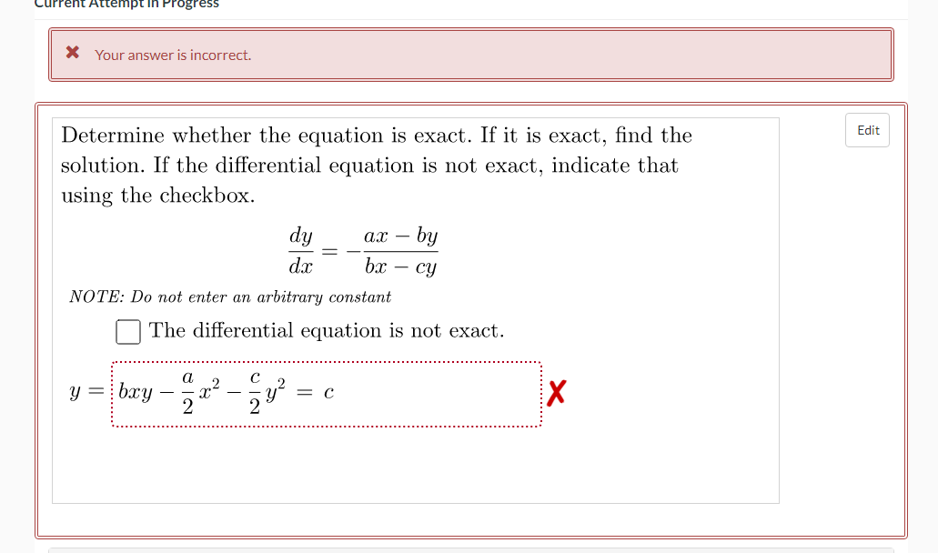 Current Attempt in Progress
* Your answer is incorrect.
Determine whether the equation is exact. If it is exact, find the
solution. If the differential equation is not exact, indicate that
using the checkbox.
dy
ax- by
dx
bx cy
NOTE: Do not enter an arbitrary constant
The differential equation is not exact.
a
y = bxy
с
2
Edit