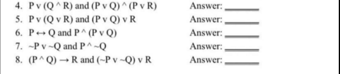 4. Pv (Q^R) and (P v Q) ^ (P v R)
Answer:,
5. Pv (Q v R) and (P v Q) v R
6. P+Q and P^ (P v Q)
7. -P v-Q and PA~Q
8. (P^Q) → R and (~P v ~Q) v R
Answer:
Answer:,
Answer:
Answer:
