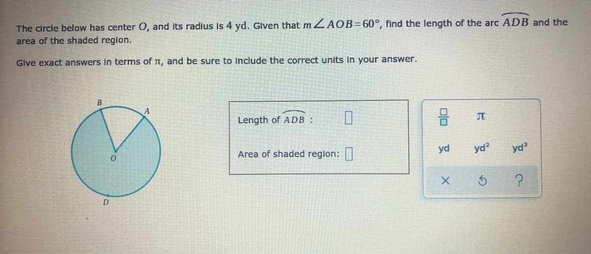 The circle below has center O, and its radius is 4 yd. Given that m ZAOB=60°, find the length of the arc ADB and the
area of the shaded region.
Give exact answers In terms of t, and be sure to include the correct units in your answer.
B
Length of ADB :
JT
Area of shaded region:
yd
yd?
yd
