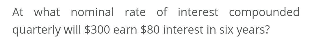 At what nominal rate of interest compounded
quarterly will $300 earn $80 interest in six years?
