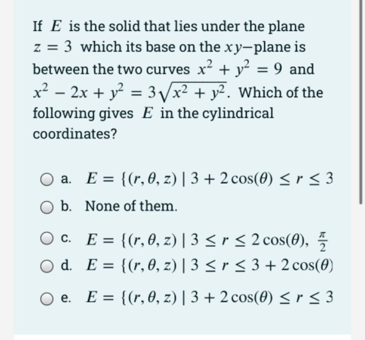 If E is the solid that lies under the plane
z = 3 which its base on the xy-plane is
between the two curves x? + y = 9 and
x² – 2x + y = 3 /x² + y². Which of the
following gives E in the cylindrical
coordinates?
a. E = {(r, 0, z) | 3 + 2 cos(0) <r< 3
O b. None of them.
c. E = {(r,0, z) | 3 < r < 2 cos(0),
d. E = {(r, 0, z) | 3 < r < 3 + 2 cos(0)
Ос.
%3D
E = {(r, 0, z) | 3 + 2 cos(0) < r < 3
е.
