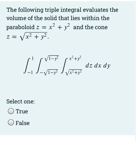The following triple integral evaluates the
volume of the solid that lies within the
paraboloid z = x + y and the cone
Vx? + y².
= Z
dz dx dy
Vx²+y²
Select one:
True
False
