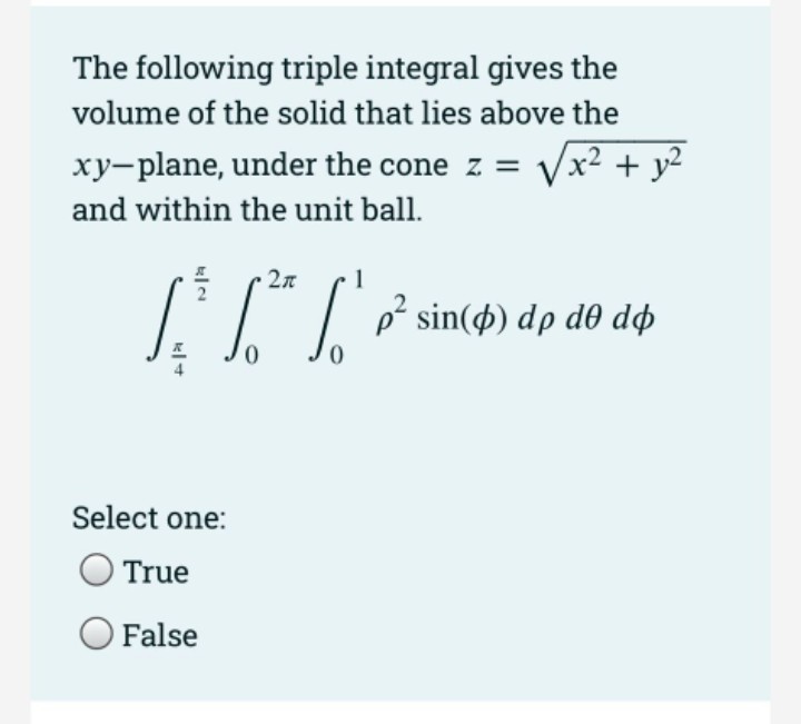 The following triple integral gives the
volume of the solid that lies above the
xy-plane, under the cone z =
Vx? + y?
and within the unit ball.
27
1
p² sin(4) dp d0 dø
Select one:
True
False
