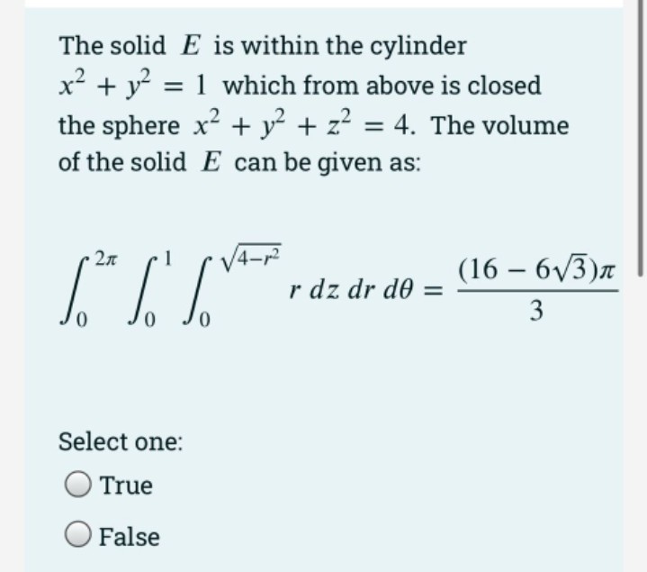 The solid E is within the cylinder
x² + y? = 1 which from above is closed
the sphere x + y² + z² = 4. The volume
of the solid E can be given as:
V4-
r dz dr de =
2л
(16 – 6V3)a
3
Select one:
True
False
