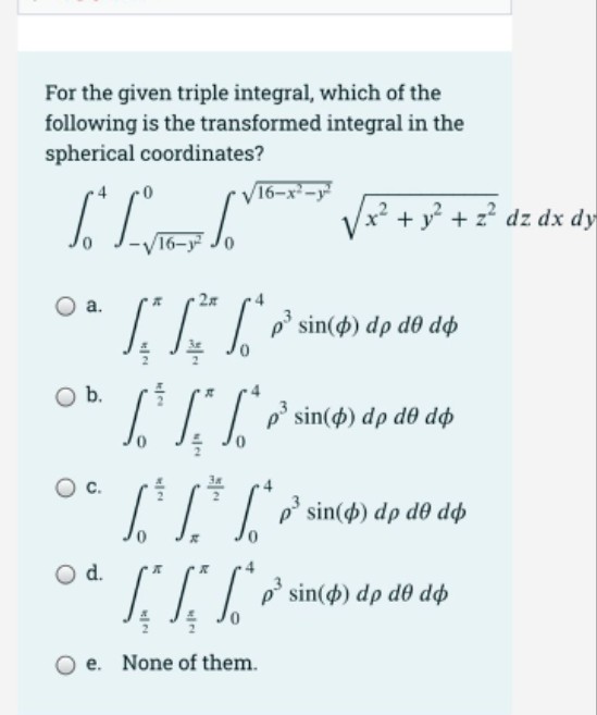 For the given triple integral, which of the
following is the transformed integral in the
spherical coordinates?
V16-x-
Vx²
+ y + z? dz dx dy
16-y Jo
2x
а.
sin() dp d0 dø
Ob.
LITP sin(4) dp do dp
p' sin() dp de dp
d.
O d.
IIT* sin(4) dp do dộp
e. None of them.
