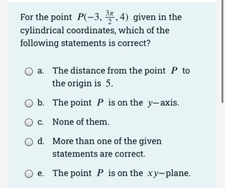 For the point P(-3, *, 4) given in the
cylindrical coordinates, which of the
following statements is correct?
a. The distance from the point P to
the origin is 5.
O b. The point P is on the y-axis.
O c.
None of them.
O d. More than one of the given
statements are correct.
e. The point P is on the xy-plane.
