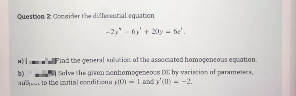 Question 2: Consider the differential equation
-2y" – 6y' + 20y = 6e'.
a) [
Find the general solution of the associated homogeneous equation.
b)
Solve the given nonhomogeneous DE by variation of parameters,
subjuu to the initial conditions y(0) = 1 and y' (0) = -2.
%3D
