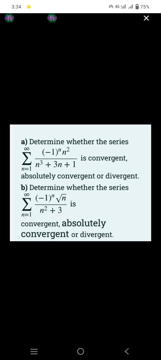 3:34
O 46 ll ll i75%
a) Determine whether the series
00
(-1)"n²
Σ
is convergent,
n3 + 3n + 1
n=1
absolutely convergent or divergent.
b) Determine whether the series
00
(-1)" n
is
n2 + 3
n=1
convergent, absolutely
convergent or divergent.
