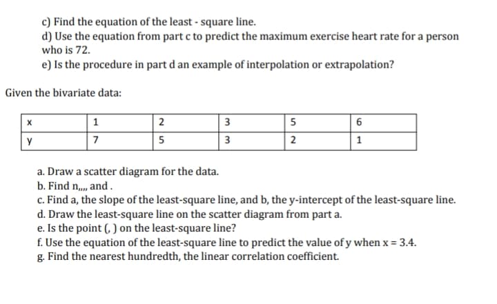 c) Find the equation of the least - square line.
d) Use the equation from part c to predict the maximum exercise heart rate for a person
who is 72.
e) Is the procedure in part d an example of interpolation or extrapolation?
Given the bivariate data:
2
3
5
y
7
5
3
2
1
a. Draw a scatter diagram for the data.
b. Find n,, and.
c. Find a, the slope of the least-square line, and b, the y-intercept of the least-square line.
d. Draw the least-square line on the scatter diagram from part a.
e. Is the point (, ) on the least-square line?
f. Use the equation of the least-square line to predict the value of y when x = 3.4.
g. Find the nearest hundredth, the linear correlation coefficient.
