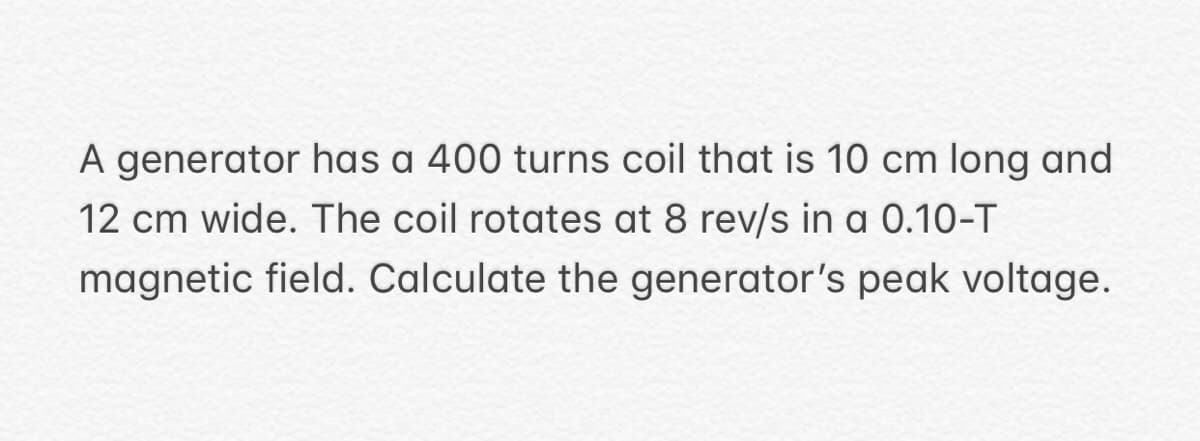A generator has a 400 turns coil that is 10 cm long and
12 cm wide. The coil rotates at 8 rev/s in a 0.10-T
magnetic field. Calculate the generator's peak voltage.