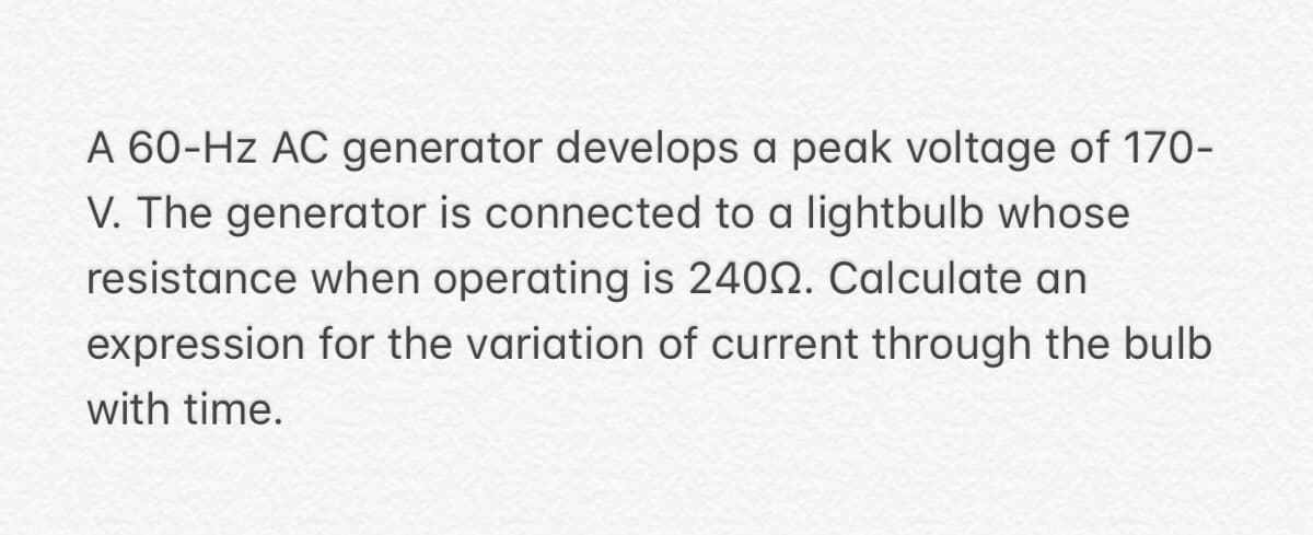 A 60-Hz AC generator develops a peak voltage of 170-
V. The generator is connected to a lightbulb whose
resistance when operating is 24002. Calculate an
expression for the variation of current through the bulb
with time.