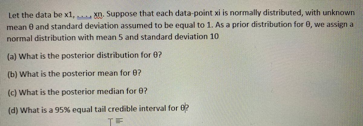 Let the data be x1, .. , xn., Suppose that each data-point xi is normally distributed, with unknown
mean 0 and standard deviation assumed to be equal to 1. As a prior distribution for 0, we assign a
normal distribution with mean 5 and standard deviation 10
(a) What is the posterior distribution for 0?
(b) What is the posterior mean for 0?
(c) What is the posterior median for 0?
(d) What is a 95% equal tail credible interval for 0?
