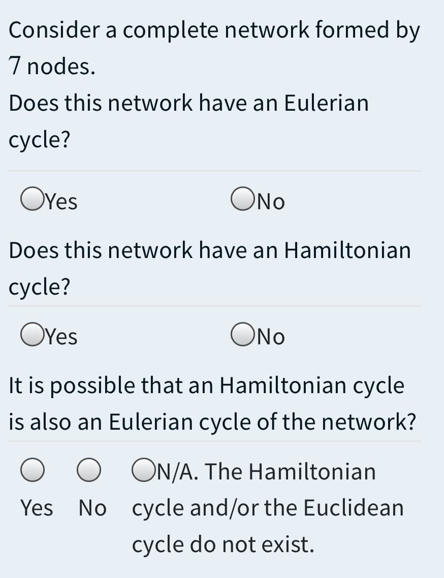 Consider a complete network formed by
7 nodes.
Does this network have an Eulerian
сycle?
OYes
ONo
Does this network have an Hamiltonian
сycle?
OYes
ONo
It is possible that an Hamiltonian cycle
is also an Eulerian cycle of the network?
ON/A. The Hamiltonian
Yes
No cycle and/or the Euclidean
cycle do not exist.
