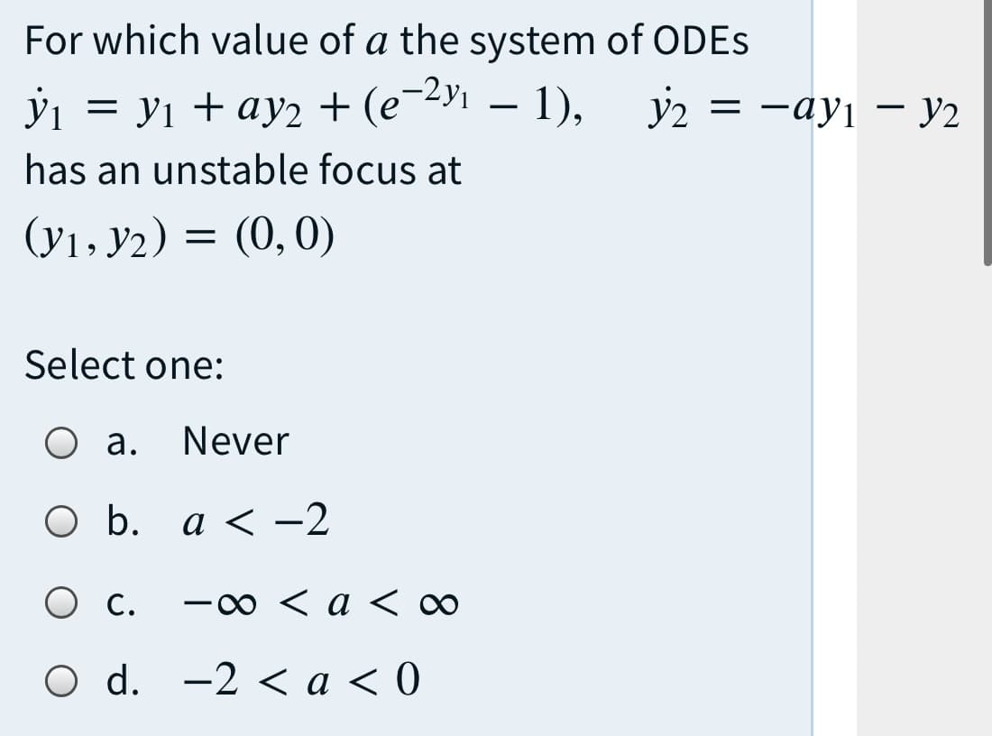 For which value of a the system of ODES
-2у1 — 1),
ў — У1 + ау2 + (е -у — 1), Уз — —ауј — У2
has an unstable focus at
(У1» У2) %3D
(y1, y2)
(0,0)
Select one:
О а.
Never
ОБ. а<—2
O C.
-00 < a < 0∞
O d. -2 < a < 0
