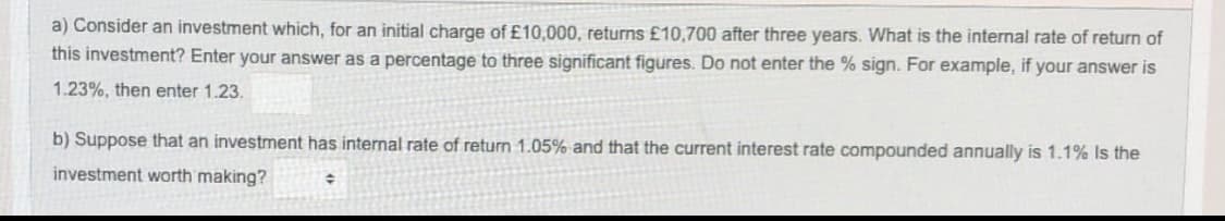 a) Consider an investment which, for an initial charge of £10,000, returns £10,700 after three years. What is the internal rate of return of
this investment? Enter your answer as a percentage to three significant figures. Do not enter the % sign. For example, if your answer is
1.23%, then enter 1.23.
b) Suppose that an investment has internal rate of return 1.05% and that the current interest rate compounded annually is 1.1% Is the
investment worth making?
