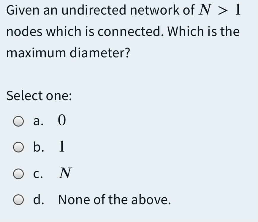 Given an undirected network of N > 1
nodes which is connected. Which is the
maximum diameter?
Select one:
O a. 0
O b. 1
О с. N
O d. None of the above.
