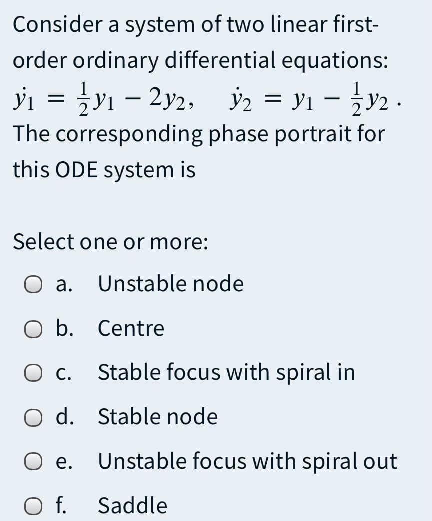 Consider a system of two linear first-
order ordinary differential equations:
yi = }y1 – 2y2,
ý2 = y1 - y2 .
The corresponding phase portrait for
this ODE system is
Select one or more:
О .
Unstable node
O b. Centre
Ос.
Stable focus with spiral in
O d. Stable node
Ое.
Unstable focus with spiral out
f.
Saddle
