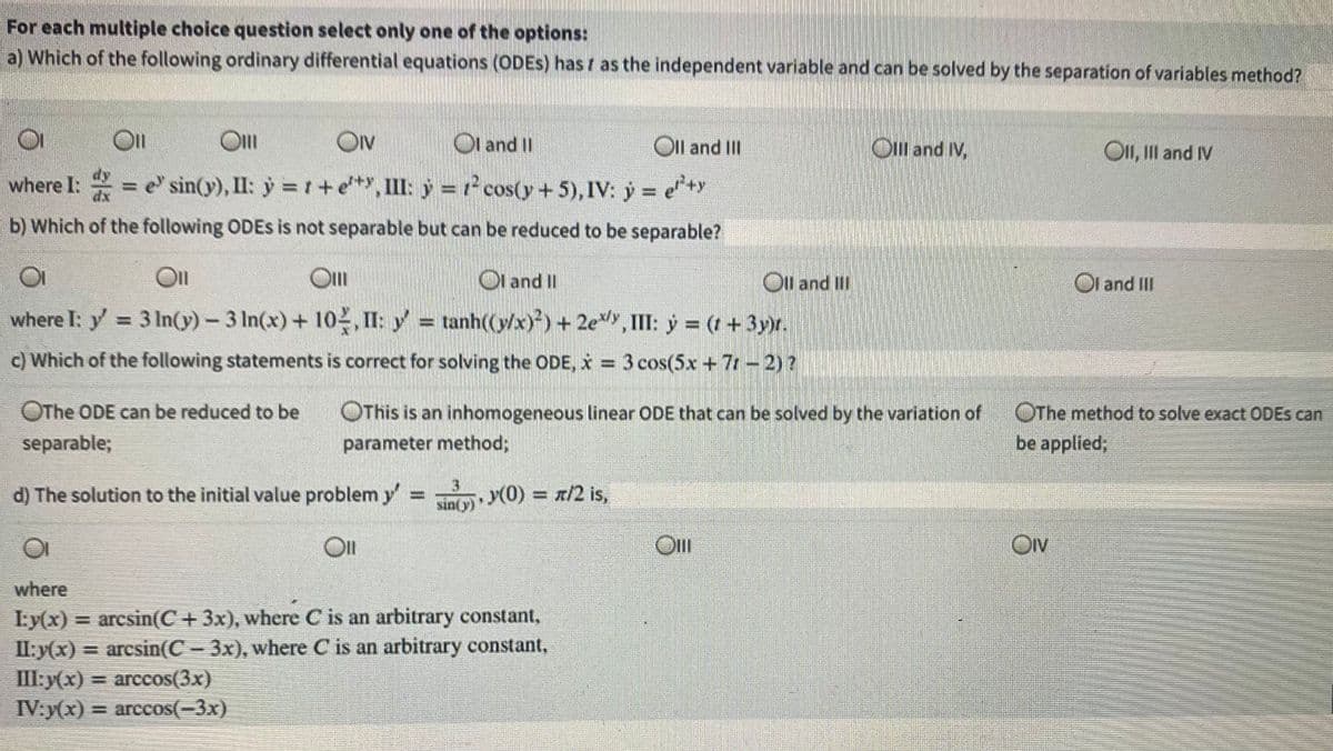 For each multiple choice question select only one of the options:
a) Which of the following ordinary differential equations (ODES) has r as the independent variable and can be solved by the separation of variables method?
Ol
Ol
Ov
Ol and I
Oll and II
On and M.
OII, II and IV
dy
where I: = e' sin(y), II: y = r+
e*, II: y = cos(y+ 5), IV: ý = e*y
b) Which of the following ODES is not separable but can be reduced to be separable?
Ol and II
Ot and II
where I: y = 3 In((y) – 3 In(x) + 10, II: y = tanh((y/x))+ 2e,II: y = (+3yx.
Ol and II
c) Which of the following statements is correct for solving the ODE, x = 3 cos(5x + 7- 2)?
OThe ODE can be reduced to be
OThis is an inhomogeneous Ilinear ODE that can be solved by the variation of
OThe method to solve exact ODES can
separable;
parameter method;
be applied;
3)
d) The solution to the initial value problem y
sin(y) (0) = r/2 is,
Ov
DIV
where
I:y(x) = arcsin(C +3x), where C is an arbitrary constant,
II:y(x) = arcsin(C- 3x), where C is an arbitrary constant,
III:y(x)
IV:y(x) = arccos(-3x)
= arccos(3x)
