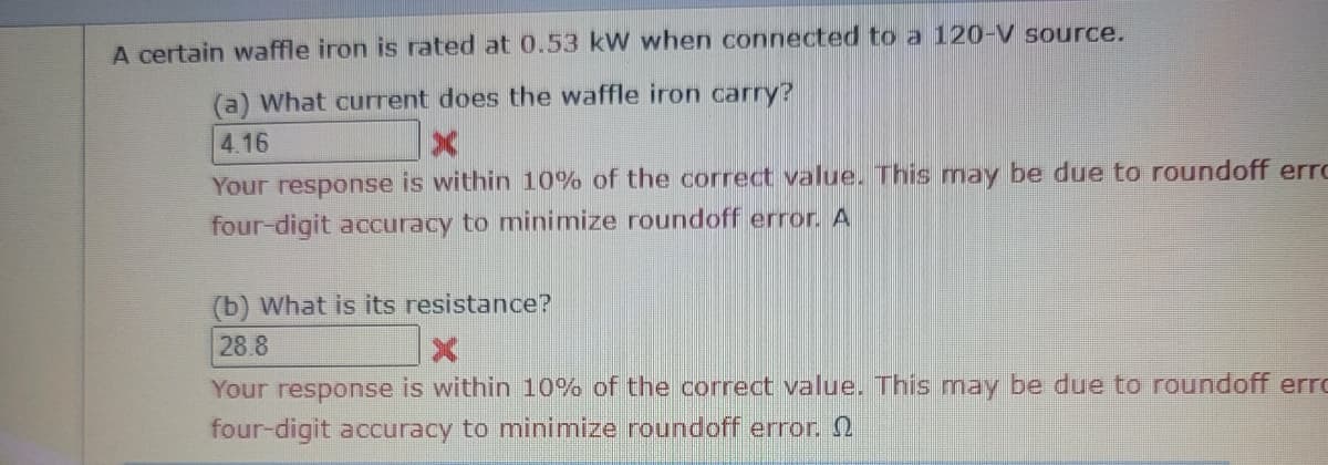 A certain waffle iron is rated at 0.53 kW when connected to a 120-V source.
(a) What current does the waffle iron carry?
4.16
X
Your response is within 10% of the correct value. This may be due to roundoff erro
four-digit accuracy to minimize roundoff error. A
(b) What is its resistance?
28.8
Your response is within 10% of the correct value. This may be due to roundoff erro
four-digit accuracy to minimize roundoff error.
