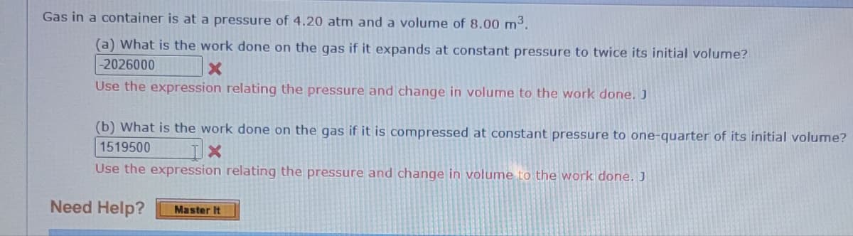 Gas in a container is at a pressure of 4.20 atm and a volume of 8.00 m³.
(a) What is the work done on the gas if it expands at constant pressure to twice its initial volume?
-2026000
X
Use the expression relating the pressure and change in volume to the work done. J
(b) What is the work done on the gas if it is compressed at constant pressure to one-quarter of its initial volume?
1519500
X
Use the expression relating the pressure and change in volume to the work done. J
Need Help? Master It
