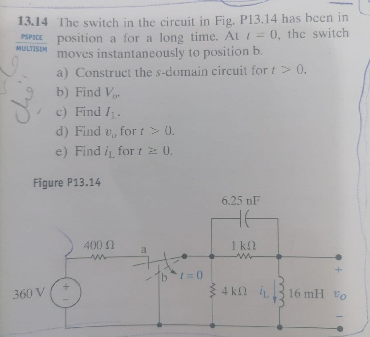 13.14 The switch in the circuit in Fig. P13.14 has been in
position a for a long time. At t = 0, the switch
moves instantaneously to position b.
PSPICE
MULTISIM
a) Construct the s-domain circuit for t > 0.
b) Find Vo.
c) Find IL.
d) Find v, for t > 0.
e) Find i for t > 0.
Figure P13.14
6.25 nF
400 N
1 k2
a
360 V
4 kN iL
16 mH Vo
