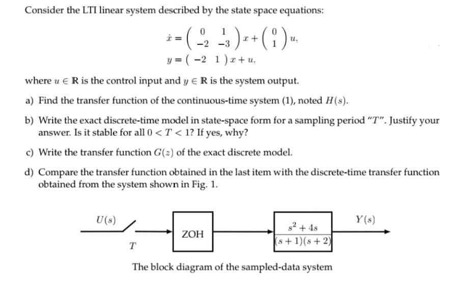 Consider the LTI linear system described by the state space equations:
1
u,
-2 -3
y = ( -2 1)r+ u,
where u e R is the control input and y ER is the system output.
a) Find the transfer function of the continuous-time system (1), noted H(s).
b) Write the exact discrete-time model in state-space form for a sampling period "T". Justify your
answer. Is it stable for all 0 < T < 1? If yes, why?
c) Write the transfer function G(2) of the exact discrete model.
d) Compare the transfer function obtained in the last item with the discrete-time transfer function
obtained from the system shown in Fig. 1.
U(s)
Y(s)
s2 + 4s
ZOH
(s+1)(s+2)
T
The block diagram of the sampled-data system
