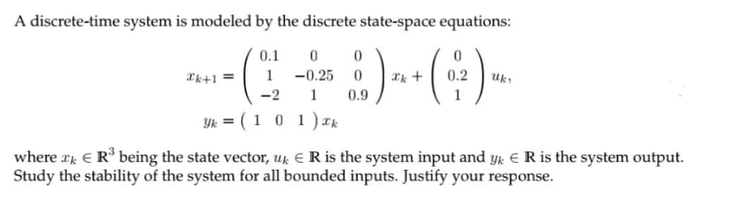A discrete-time system is modeled by the discrete state-space equations:
0.1
0.
*k+1 =
1
-0.25
0.2
Uk
-2
1
0.9
1
Yk = ( 1 0 1)Ik
where r E R being the state vector, uk E R is the system input and yk ER is the system output.
Study the stability of the system for all bounded inputs. Justify your response.
