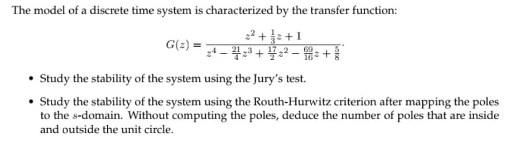 The model of a discrete time system is characterized by the transfer function:
22 + 늘2+1
24 – 423 + 22 – +
Study the stability of the system using the Jury's test.
• Study the stability of the system using the Routh-Hurwitz criterion after mapping the poles
to the s-domain. Without computing the poles, deduce the number of poles that are inside
and outside the unit circle.
