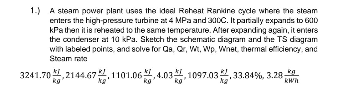 1.) A steam power plant uses the ideal Reheat Rankine cycle where the steam
enters the high-pressure turbine at 4 MPa and 300C. It partially expands to 600
kPa then it is reheated to the same temperature. After expanding again, it enters
the condenser at 10 kPa. Sketch the schematic diagram and the TS diagram
with labeled points, and solve for Qa, Qr, Wt, Wp, Wnet, thermal efficiency, and
Steam rate
kg
3241.70,2144.67,1101.06 4.03, 1097.03 33.84%, 3.28 k
kJ
kg
kl,
kg
kWh