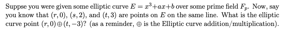 =
Suppse you were given some elliptic curve E x³+ax+b over some prime field Fp. Now, say
you know that (r, 0), (s, 2), and (t, 3) are points on E on the same line. What is the elliptic
curve point (r, 0) – (t, −3)? (as a reminder, & is the Elliptic curve addition/multiplication).