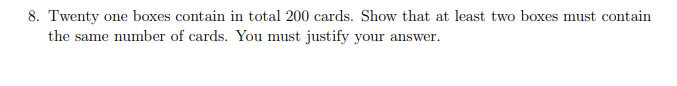 8. Twenty one boxes contain in total 200 cards. Show that at least two boxes must contain
the same number of cards. You must justify your answer.