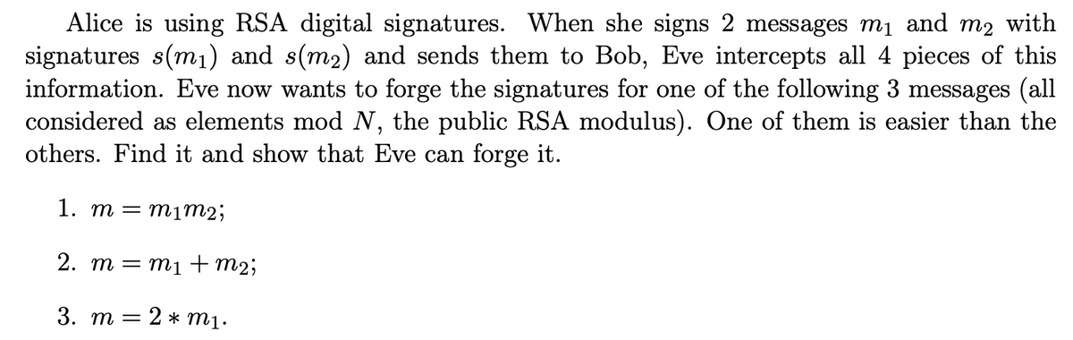 Alice is using RSA digital signatures. When she signs 2 messages m₁ and my with
signatures s(m₁) and s(m2) and sends them to Bob, Eve intercepts all 4 pieces of this
information. Eve now wants to forge the signatures for one of the following 3 messages (all
considered as elements mod N, the public RSA modulus). One of them is easier than the
others. Find it and show that Eve can forge it.
1. m = m1m2;
2. m = m₁ + m2;
3. m
2 * m1.