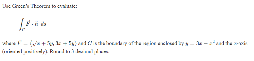 Use Green's Theorem to evaluate:
[.F.
F.nds
where F =(√x + 5y, 3x + 5y) and C' is the boundary of the region enclosed by y = 3x − x² and the x-axis
(oriented positively). Round to 3 decimal places.